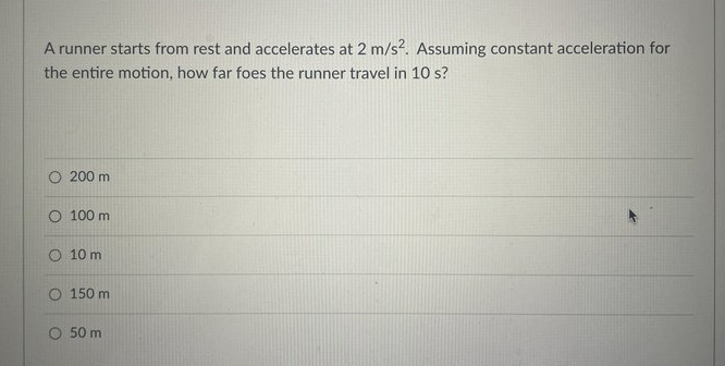 A runner starts from rest and accelerates at 2 m/s?. Assuming constant acceleration for
the entire motion, how far foes the runner travel in 10 s?
O 200 m
O 100 m
O 10 m
O 150 m
O 50 m
