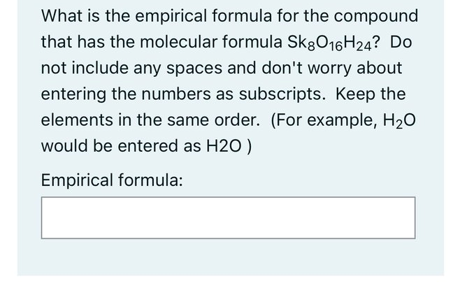 What is the empirical formula for the compound
that has the molecular formula SkgO16H24? Do
not include any spaces and don't worry about
entering the numbers as subscripts. Keep the
elements in the same order. (For example, H20
would be entered as H2O )
Empirical formula:
