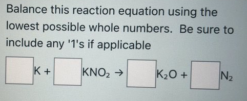 Balance this reaction equation using the
lowest possible whole numbers. Be sure to
include any '1's if applicable
K +
KNO2 →
K20 +
N2
