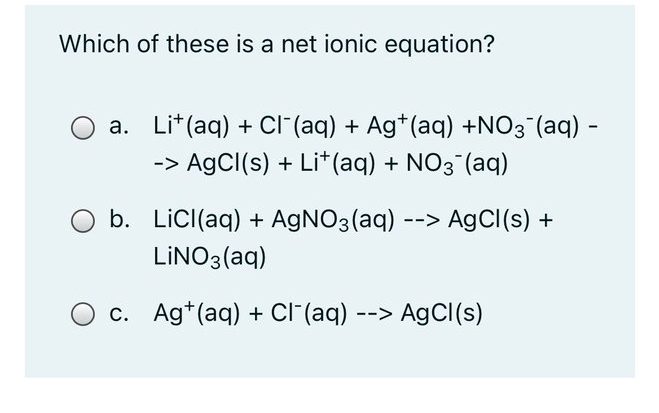 Which of these is a net ionic equation?
a. Lit(aq) + Cl (aq) + Ag*(aq) +NO3 (aq) -
-> AgCI(s) + Li* (aq) + NO3 (aq)
b. LicI(aq) + AGNO3(aq) --> AgCl(s) +
LİNO3(aq)
c. Ag*(aq) + CI (aq) --> AgClI(s)
