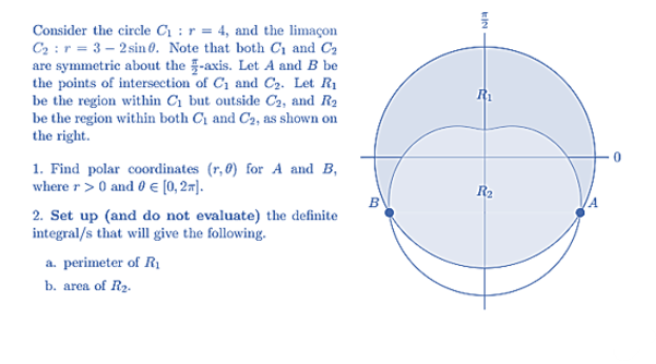 Consider the circle C :r = 4, and the limaçon
C2 :r = 3 – 2 sin 0. Note that both C1 and C2
are symmetric about the -axis. Let A and B be
the points of intersection of C1 and C2. Let R1
be the region within C1 but outside C2, and R2
be the region within both C1 and C2, as shown on
the right.
R1
1. Find polar coordinates (r,0) for A and B,
where r> 0 and 0 € [0, 27).
R2
2. Set up (and do not evaluate) the definite
integral/s that will give the following.
a. perimeter of R1
b. area of R2.
