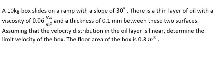 A 10kg box slides on a ramp with a slope of 30°. There is a thin layer of oil with a
N.s
viscosity of 0.06
m2
and a thickness of 0.1 mm between these two surfaces.
Assuming that the velocity distribution in the oil layer is linear, determine the
limit velocity of the box. The floor area of the box is 0.3 m3 .
