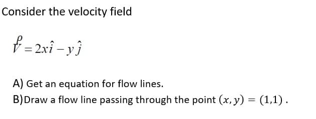Consider the velocity field
f =2xi - y}
A) Get an equation for flow lines.
B)Draw a flow line passing through the point (x, y) = (1,1).
