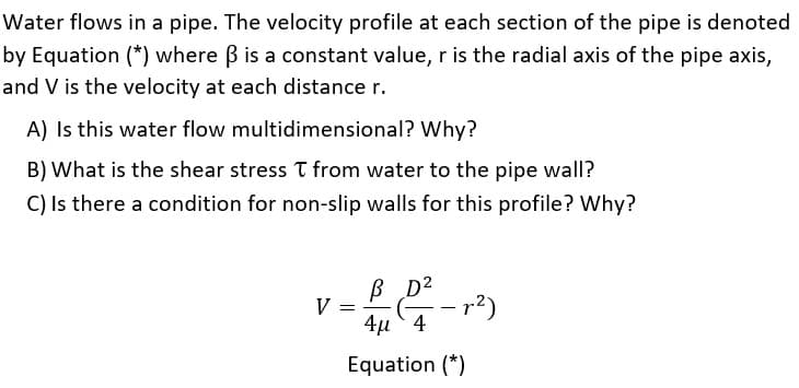 Water flows in a pipe. The velocity profile at each section of the pipe is denoted
by Equation (*) where B is a constant value, r is the radial axis of the pipe axis,
and V is the velocity at each distance r.
A) Is this water flow multidimensional? Why?
B) What is the shear stress T from water to the pipe wall?
C) Is there a condition for non-slip walls for this profile? Why?
B D2
V =
4μ 4
Equation (*)
