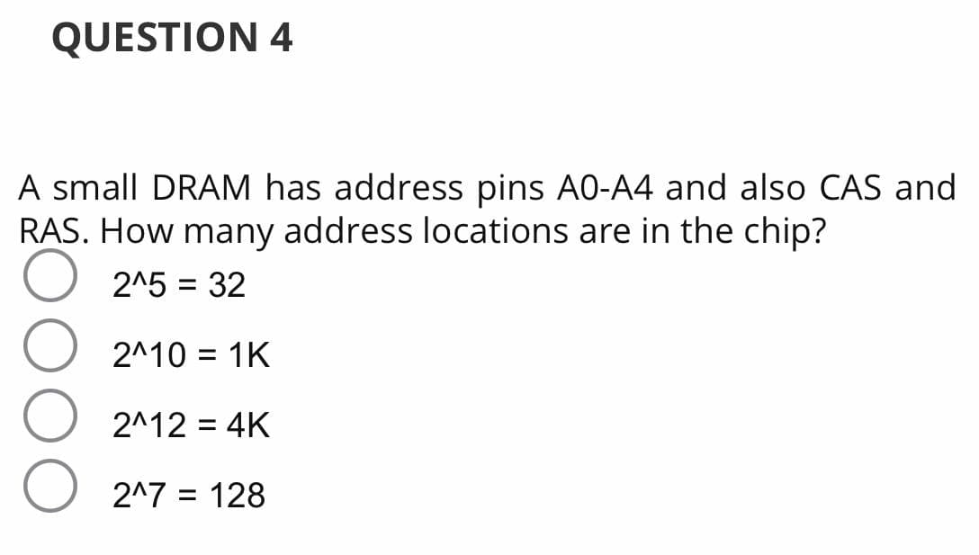 QUESTION 4
A small DRAM has address pins A0-A4 and also CAS and
RAS. How many address locations are in the chip?
2^5 = 32
2^10 = 1K
2^12 = 4K
2^7 = 128
