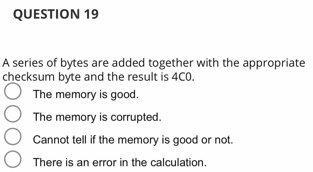 QUESTION 19
A series of bytes are added together with the appropriate
checksum byte and the result is 4C0.
The memory is good.
The memory is corrupted.
Cannot tell if the memory is good or not.
There is an error in the calculation.

