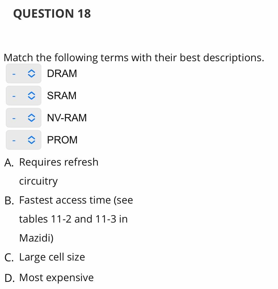 QUESTION 18
Match the following terms with their best descriptions.
DRAM
SRAM
NV-RAM
PROM
A. Requires refresh
circuitry
B. Fastest access time (see
tables 11-2 and 11-3 in
Mazidi)
C. Large cell size
D. Most expensive
