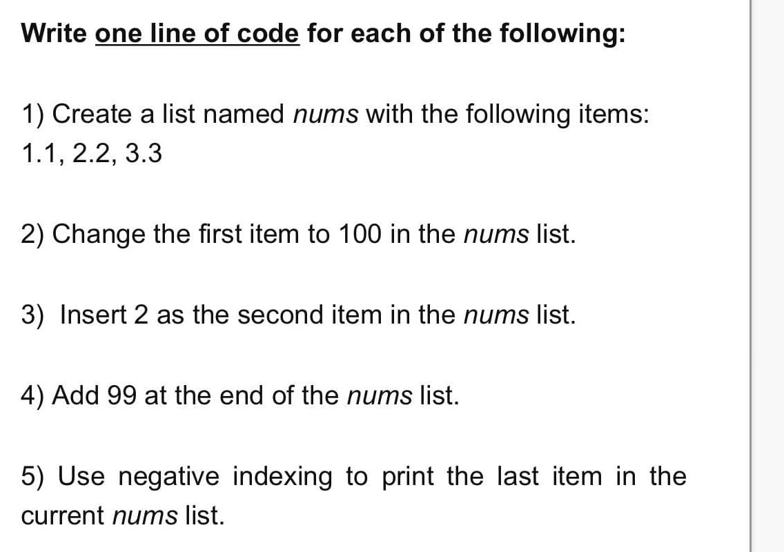 Write one line of code for each of the following:
1) Create a list named nums with the following items:
1.1, 2.2, 3.3
2) Change the first item to 100 in the nums list.
3) Insert 2 as the second item in the nums list.
4) Add 99 at the end of the nums list.
5) Use negative indexing to print the last item in the
current nums list.
