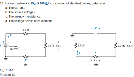 13. For each network in Fig. 5.100 O, constructed of standard values, determine:
a. The current I.
b. The source voltage E.
c. The unknown resistance.
d. The voltage across each element.
- E +
4.7
+
130 5.2 V
3.3 k
:2.2 kn 6.6 V
R7=90
R
R
- 9 V +
(1)
(II)
Fig. 5.100
Problem 13.
