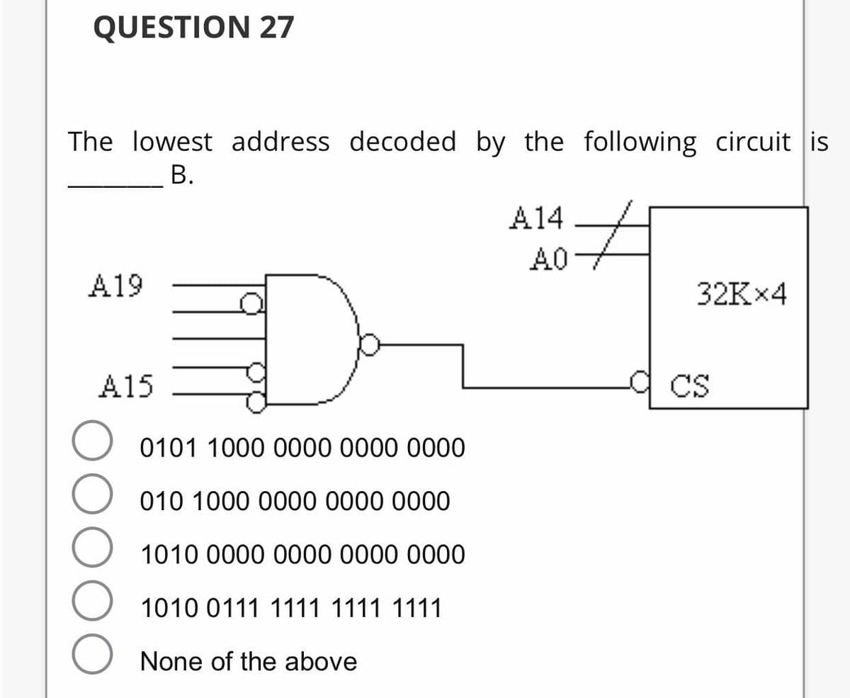QUESTION 27
The lowest address decoded by the following circuit is
В.
A14
AC
A19
32K×4
A15
CS
0101 1000 0000 0000 0000
010 1000 0000 0000 0000
1010 0000 0000 0000 0000
1010 0111 1111 1111 1111
None of the above
