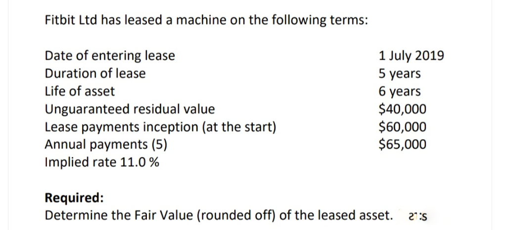 Fitbit Ltd has leased a machine on the following terms:
Date of entering lease
Duration of lease
1 July 2019
5 years
Life of asset
years
Unguaranteed residual value
Lease payments inception (at the start)
Annual payments (5)
Implied rate 11.0 %
$40,000
$60,000
$65,000
Required:
Determine the Fair Value (rounded off) of the leased asset.
27:S
