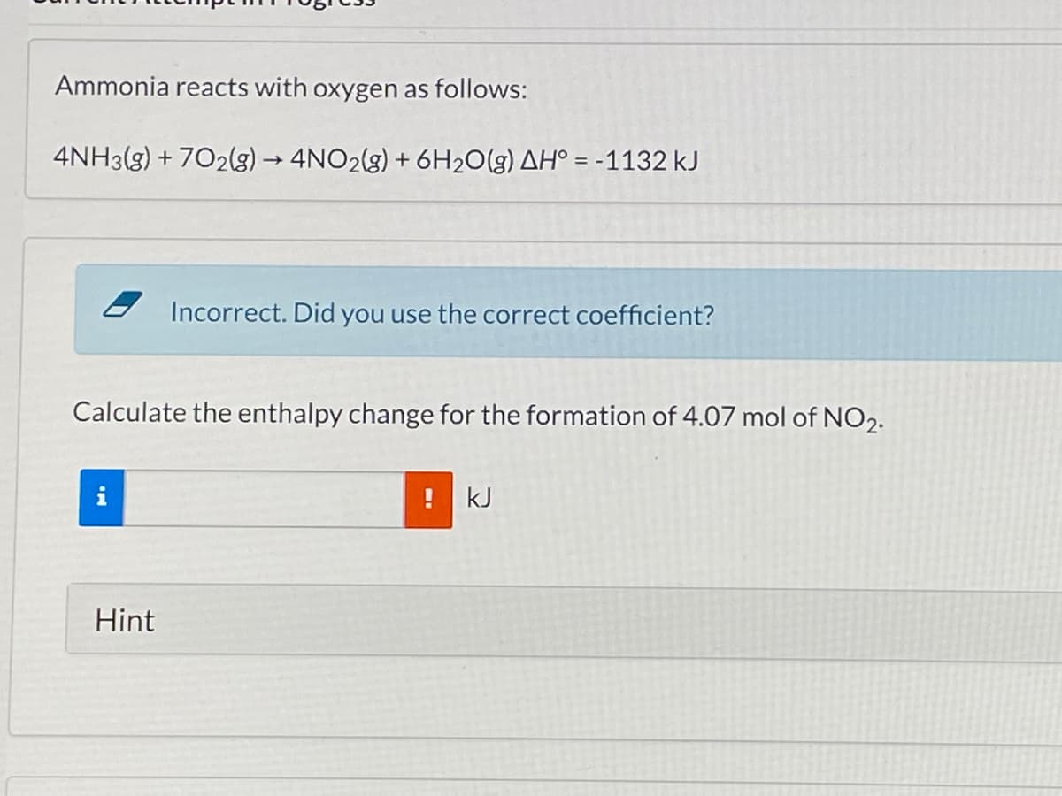 Ammonia reacts with oxygen as follows:
4NH3(g) + 702lg) 4NO2(g) + 6H2O(g) AH° = -1132 kJ
Incorrect. Did you use the correct coefficient?
Calculate the enthalpy change for the formation of 4.07 mol of NO2.
kJ
Hint
