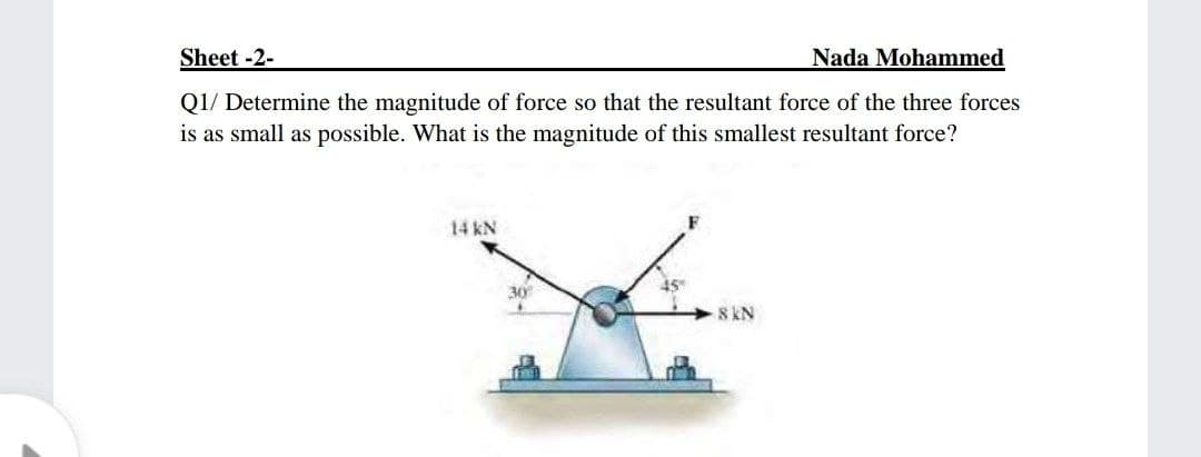 Sheet -2-
Nada Mohammed
Q1/ Determine the magnitude of force so that the resultant force of the three forces
is as small as possible. What is the magnitude of this smallest resultant force?
14 kN
30
8 KN
