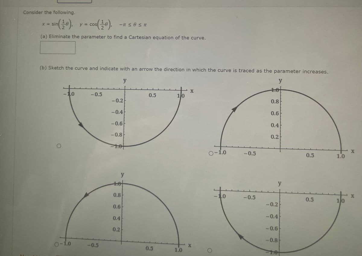 Consider the following.
x = sin
(a) Eliminate the parameter to find a Cartesian equation of the curve.
O
y = cos
(b) Sketch the curve and indicate with an arrow the direction in which the curve is traced as the parameter increases.
y
y
1.0⁰
0.8
-1.0
O-1.0
-π ≤ 0 ≤ T
-0.5
-0.5
-0.2
-0.4
-0.6
-0.8
-1.0
1.0
0.8
0.6
y
0.4
0.2
0.5
0.5
1/0
1.0
X
X
O-1.0
-1.0
-0.5
-0.5
0.6
0.4
0.2
y
-0.2
-0.4
-0.6
-0.8
-1.0
0.5
0.5
1.0
1/0
X
X