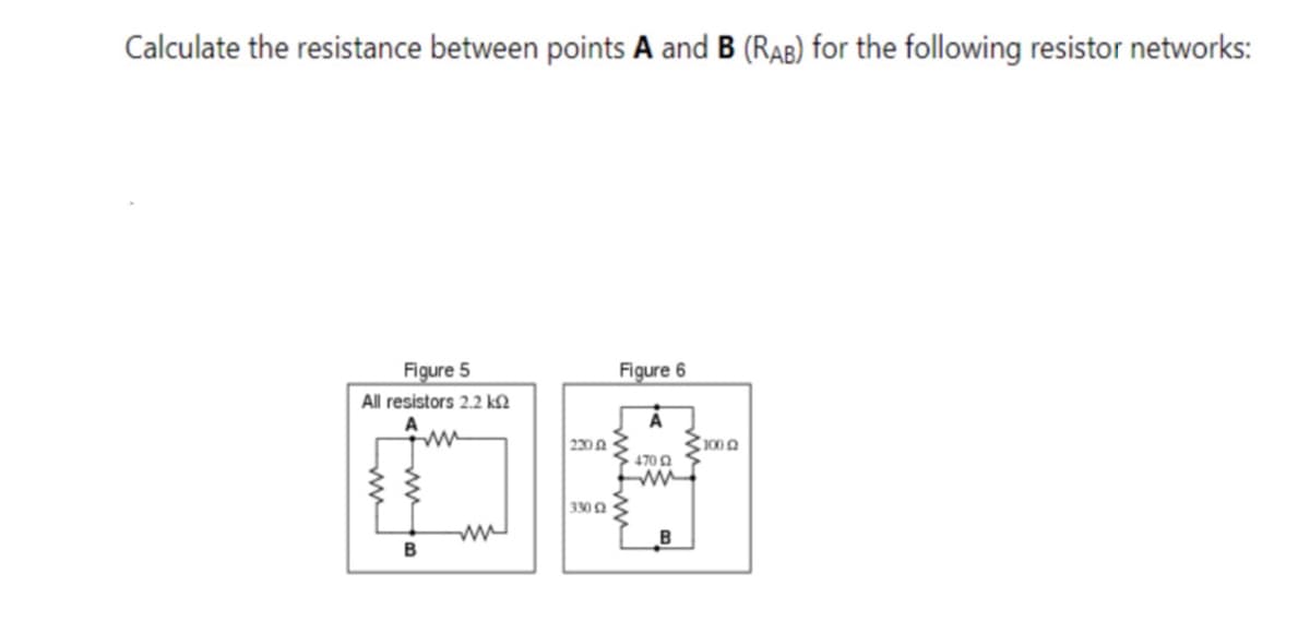 Calculate the resistance between points A and B (RAB) for the following resistor networks:
Figure 5
Figure 6
All resistors 2.2 kN
ww
230A
1002
470 0
330 Q
B
