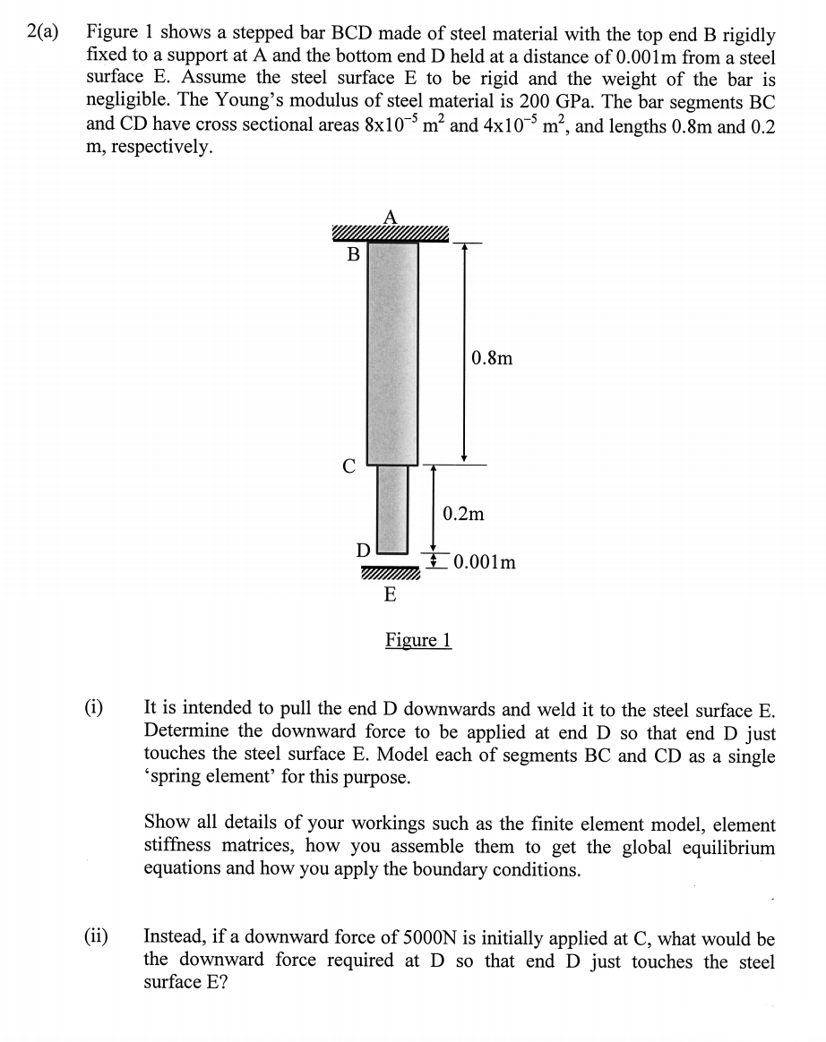 2(a)
Figure 1 shows a stepped bar BCD made of steel material with the top end B rigidly
fixed to a support at A and the bottom end D held at a distance of 0.001m from a steel
surface E. Assume the steel surface E to be rigid and the weight of the bar is
negligible. The Young's modulus of steel material is 200 GPa. The bar segments BC
and CD have cross sectional areas 8x10 m² and 4x10¯³ m², and lengths 0.8m and 0.2
m, respectively.
В
0.8m
C
0.2m
D
I0.001m
E
Figure 1
It is intended to pull the end D downwards and weld it to the steel surface E.
Determine the downward force to be applied at end D so that end D just
touches the steel surface E. Model each of segments BC and CD as a single
'spring element for this purpose.
(i)
Show all details of your workings such as the finite element model, element
stiffness matrices, how you assemble them to get the global equilibrium
equations and how you apply the boundary conditions.
(ii)
Instead, if a downward force of 5000N is initially applied at C, what would be
the downward force required at D so that end D just touches the steel
surface E?
