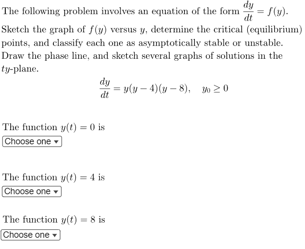 The following problem involves an equation of the form
f(y).
Sketch the graph of f(y) versus y, determine the critical (equilibrium)
points, and classify each one as asymptotically stable or unstable.
Draw the phase line, and sketch several graphs of solutions in the
ty-plane.
dy
dt
The function y(t) = 0 is
Choose one
The function y(t) = 4 is
Choose one
The function y(t) = 8 is
[Choose one
dy
dt
= y(y — 4) (y - 8), Yo ≥ 0
=