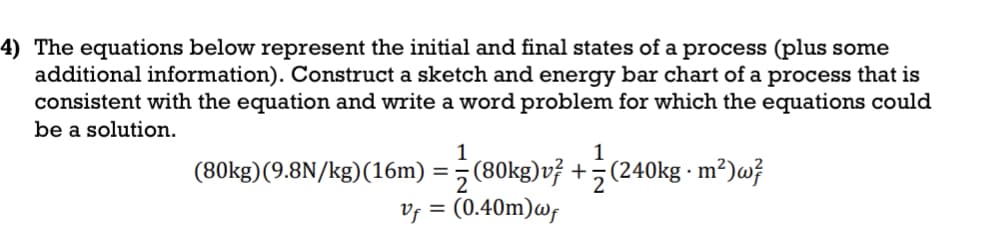 4) The equations below represent the initial and final states of a process (plus some
additional information). Construct a sketch and energy bar chart of a process that is
consistent with the equation and write a word problem for which the equations could
be a solution.
1
1
(80kg)(9.8N/kg)(16m) = (80kg)v7 +(240kg · m²)w²
Vf = (0.40m) wf