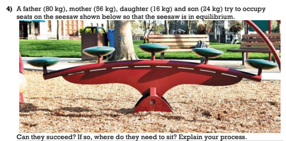 4) A father (80 kg), mother (56 kg), daughter (16 kg) and son (24 kg) try to occupy
seats on the seesaw shown below so that the seesaw is in equilibrium.
Can they succeed? If so, where do they need to sit? Explain your process.