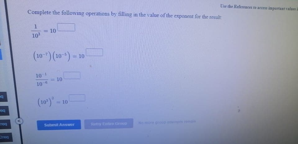 Complete the following operations by filling in the value of the exponent for the result:
Use the References to access important values i
10
10
(10-7) (10-) = 10
%3D
10 1
10
10-6
(10)*
= 10
eq
reg
Submit Answer
Retry Ente Group
No more group attempts remain
2req
