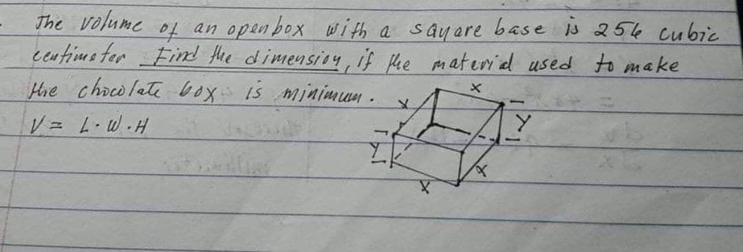 The Volume
centims ter Find the dimensioy, if fhe materied used to make
Hhe chaco late box is mininmun .
to
an open box with a sayare base s 256 cubic
V L W.H
