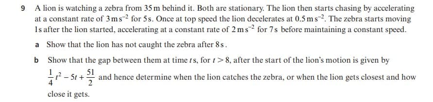 9 A lion is watching a zebra from 35 m behind it. Both are stationary. The lion then starts chasing by accelerating
at a constant rate of 3ms-2 for 5s. Once at top speed the lion decelerates at 0.5 ms-2. The zebra starts moving
1s after the lion started, accelerating at a constant rate of 2 ms? for 7s before maintaining a constant speed.
a Show that the lion has not caught the zebra after 8 s.
b Show that the gap between them at time t s, for t>8, after the start of the lion's motion is given by
- S+
* and hence determine when the lion catches the zebra, or when the lion gets closest and how
51
2
close it gets.
