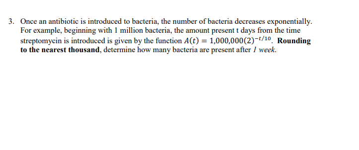 3. Once an antibiotic is introduced to bacteria, the number of bacteria decreases exponentially.
For example, beginning with 1 million bacteria, the amount present t days from the time
streptomycin is introduced is given by the function A(t) = 1,000,000(2)-t/10. Rounding
to the nearest thousand, determine how many bacteria are present after 1 week.
