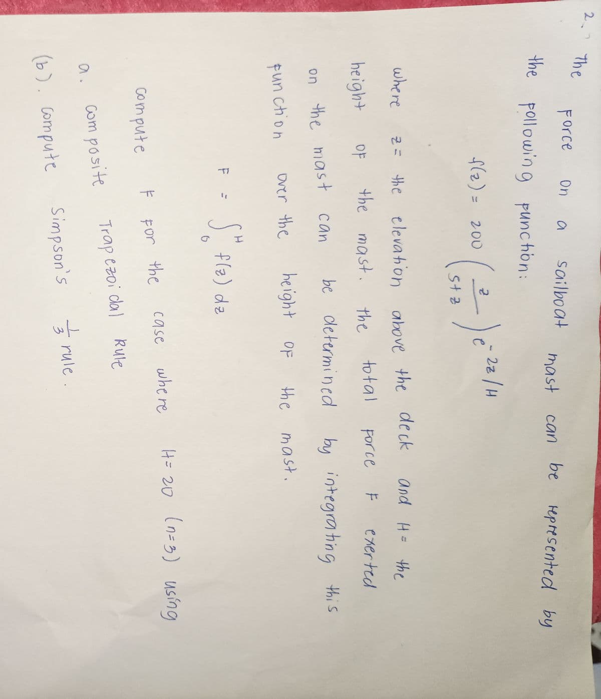 2. The
Force
the pollowing punction:
On a sailboat
f(2) = 200
compute
where
height
on the mast can
function
over the
F =
z = the elevation above the deck and H= the
the mast. the
total
OF
Force F exerted
by integrating this
Composite
(b). compute
H
5th
(5₂
5+ 2
G
e
f(z) dz
F For the
mast can be represented by
be determined
height of the
2z / H
case
where
Trapezoi dal Rule
the mast.
Simpson's rule
3
H = 20 (n=3) using