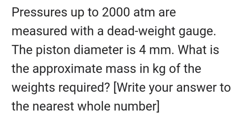 Pressures
up to 2000 atm are
measured with a dead-weight gauge.
The piston diameter is 4 mm. What is
the approximate mass in kg of the
weights required? [Write your answer to
the nearest whole number]