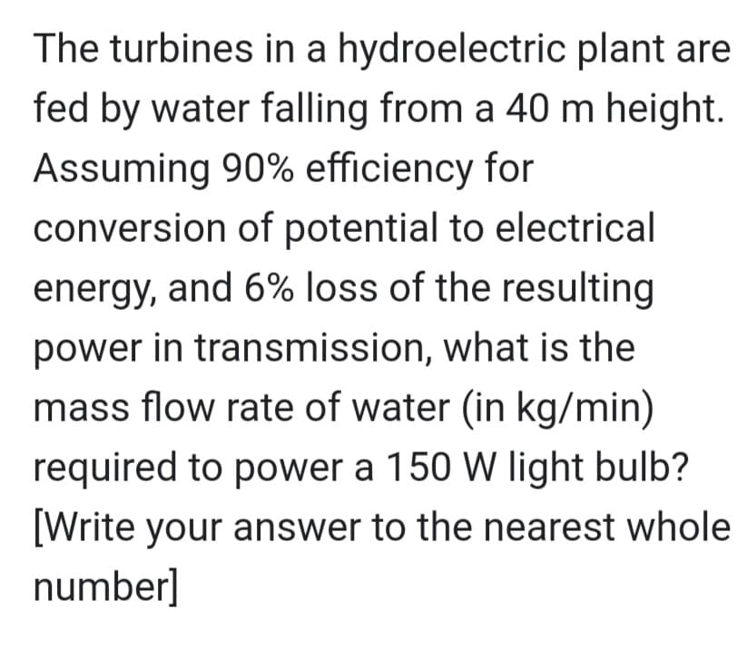 The turbines in a hydroelectric plant are
fed by water falling from a 40 m height.
Assuming 90% efficiency for
conversion of potential to electrical
energy, and 6% loss of the resulting
power in transmission, what is the
mass flow rate of water (in kg/min)
required to power a 150 W light bulb?
[Write your answer to the nearest whole
number]