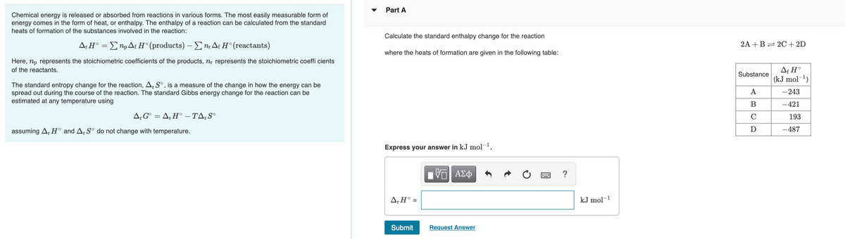 Part A
Chemical energy is released or absorbed from reactions in various forms. The most easily measurable form of
energy comes in the form of heat, or enthalpy. The enthalpy of a reaction can be calculated from the standard
heats of formation of the substances involved in the reaction:
Calculate the standard enthalpy change for the reaction
Δ.ΗΣη, Δι Η' (products) -Σn, Δι Η' (reactants)
2A +B= 2C + 2D
where the heats of formation are given in the following table:
Here, np represents the stoichiometric coefficients of the products, n; represents the stoichiometric coeffi cients
Af H°
| (kJ mol¬1)
of the reactants.
Substance
The standard entropy change for the reaction, A,S°, is a measure of the change in how the energy can be
spread out during the course of the reaction. The standard Gibbs energy change for the reaction can be
estimated at any temperature using
A
-243
В
-421
Δ,G Δ, Η-ΤΔ, S9
C
193
assuming A, H° and A, Sº do not change with temperature.
-487
Express your answer in kJ mol¬1.
V AZ
?
A,H° =
kJ mol-1
Submit
Request Answer
