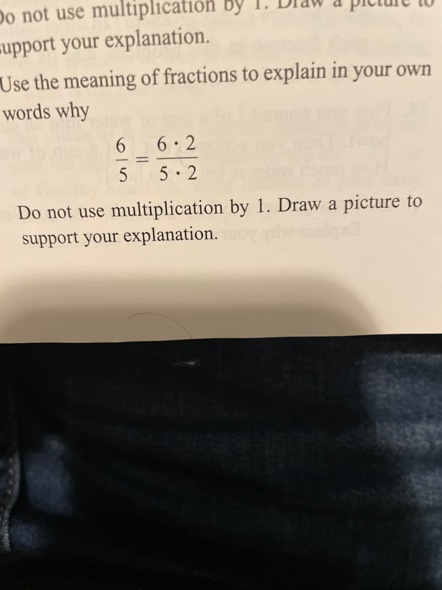 Do not use multiplication by
support your explanation.
Use the meaning of fractions to explain in your own
words why
6 6.2
5 5 2
Do not use multiplication by 1. Draw a picture to
support your explanation.
