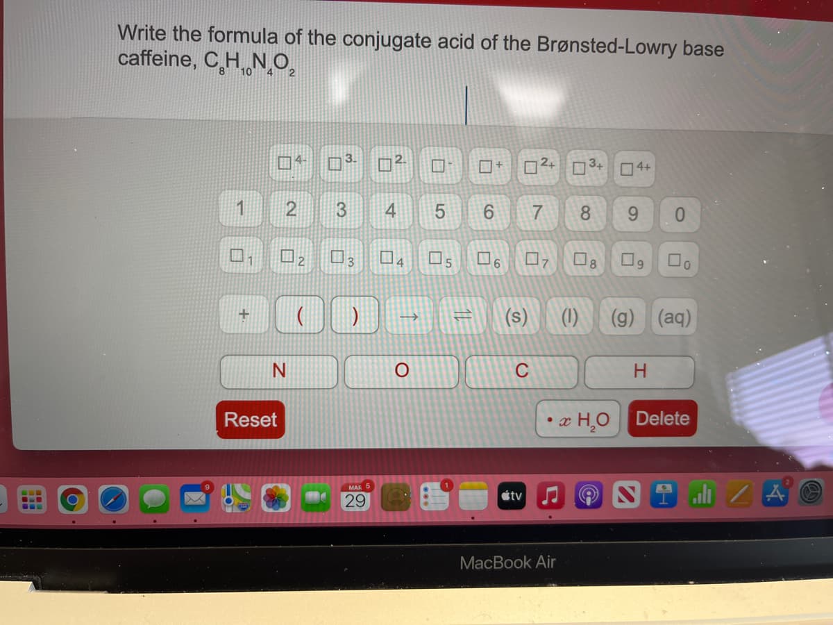 Write the formula of the conjugate acid of the Brønsted-Lowry base
caffeine, C,H NO,
2+
3+
O4+
1
2
9.
8
0.
6.
8
(s)
(1)
(9) (aq)
N
H
Reset
x H¸O Delete
ali Z A
étv
29
МacВook Air
3.
