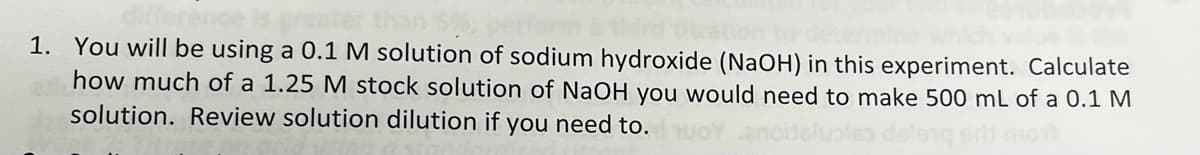 1. You will be using a 0.1 M solution of sodium hydroxide (NAOH) in this experiment. Calculate
how much of a 1.25 M stock solution of NaOH you would need to make 500 mL of a 0.1 M
solution. Review solution dilution if you need to.
