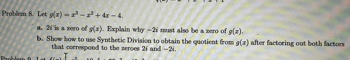 Problem 8. Let g(x) = x³ – x² + 4x – 4.
%3D
a. 2i is a zero of g(x). Explain why -2i must also be a zero of g(x).
b. Show how to use Synthetic Division to obtain the quotient from g(x) after factoring out both factors
that correspond to the zeroes 2i and –2i.
Problem o
:5

