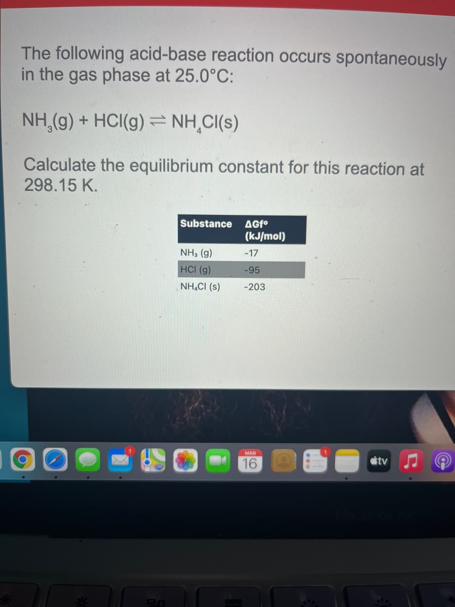The following acid-base reaction occurs spontaneously
in the gas phase at 25.0°C:
NH,(g) + HCI(g) = NH,CI(s)
Calculate the equilibrium constant for this reaction at
298.15 K.
Substance
AGf°
(kJ/mol)
NH, (g)
-17
HCI (g)
-95
NH.CI (s)
-203
MAR
tv
16
