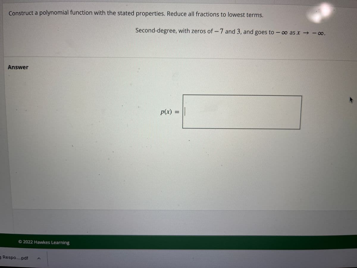 Construct a polynomial function with the stated properties. Reduce all fractions to lowest terms.
Second-degree, with zeros of -7 and 3, and goes to -∞ as x -∞.
|
Answer
p(x) =
O 2022 Hawkes Learning
g Respo...pdf
