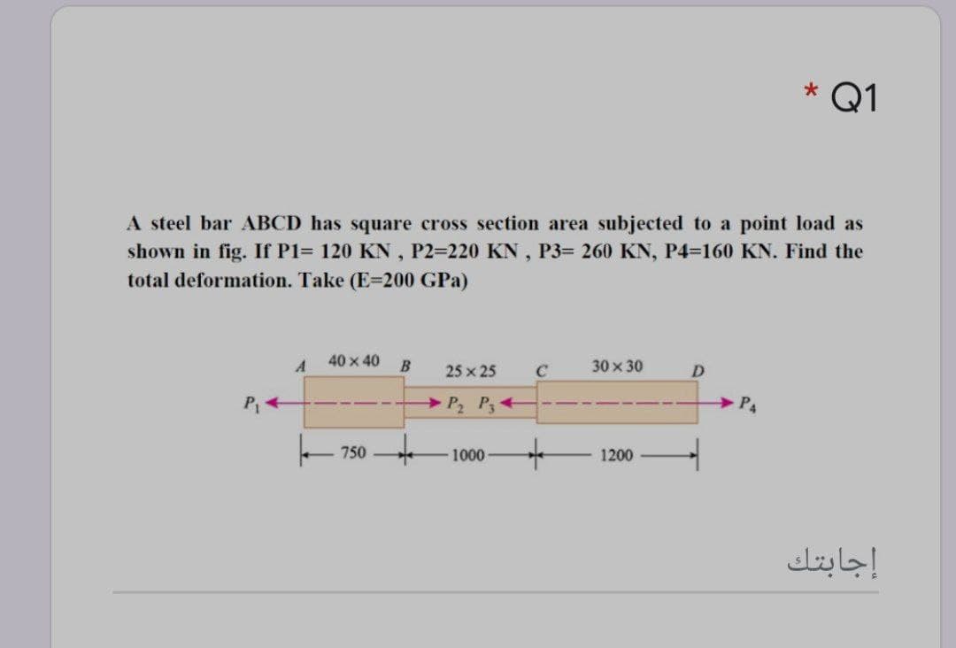 * Q1
A steel bar ABCD has square cross section area subjected to a point load as
shown in fig. If P1= 120 KN , P2=220 KN, P3= 260 KN, P4=160 KN. Find the
total deformation. Take (E=200 GPa)
40 x 40
30 x 30
25 x 25
C
D
P +
P P+
P4
750
1000
1200
إجابتك
