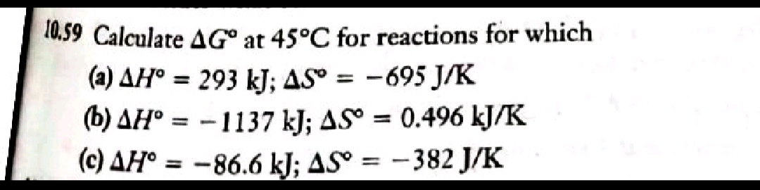 10,59 Calculate AG° at 45°C for reactions for which
(a) AH° = 293 kJ; AS = -695 J/K
(b) AH° = -1137 kJ; AS° = 0.496 kJ/K
(c) AH° = -86.6 kJ; ASº =
%3D
–382 J/K
%3D
