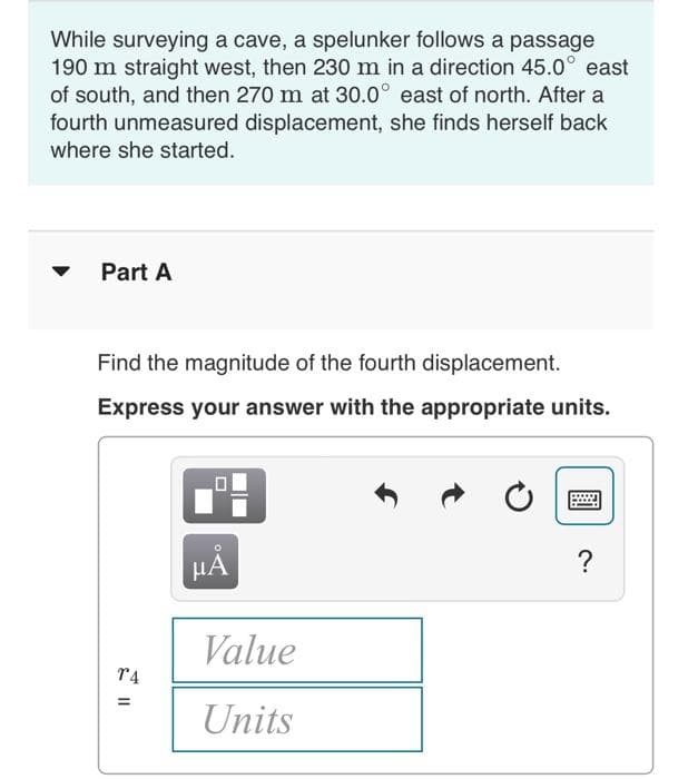 While surveying a cave, a spelunker follows a passage
190 m straight west, then 230 m in a direction 45.0° east
of south, and then 270 m at 30.0° east of north. After a
fourth unmeasured displacement, she finds herself back
where she started.
Part A
Find the magnitude of the fourth displacement.
Express your answer with the appropriate units.
TA
=
μÀ
Value
Units
?