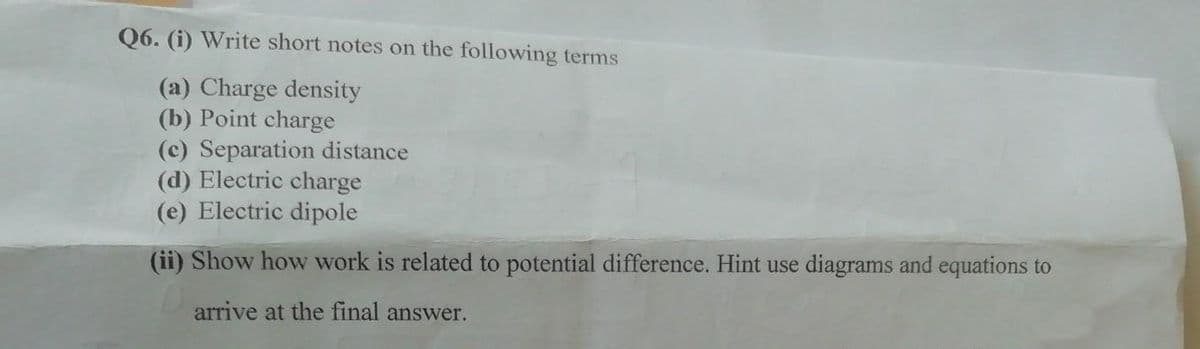Q6. (i) Write short notes on the following terms
(a) Charge density
(b) Point charge
(c) Separation distance
(d) Electric charge
(e) Electric dipole
(ii) Show how work is related to potential difference. Hint use diagrams and equations to
arrive at the final answer.
