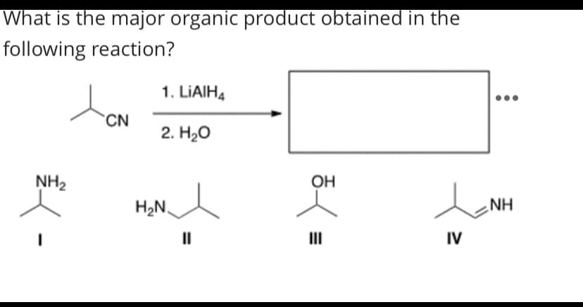 What is the major organic product obtained in the
following reaction?
1. LIAIH4
CN
2. H20
NH2
OH
H,NA
NH
II
II
IV
