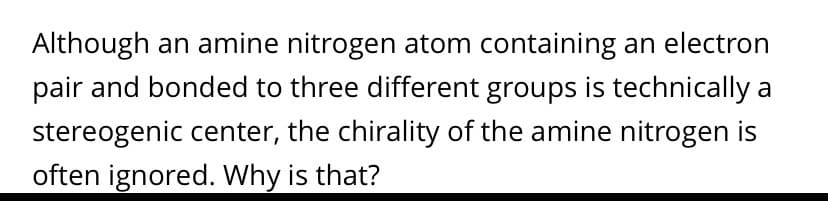 Although an amine nitrogen atom containing an electron
pair and bonded to three different groups is technically a
stereogenic center, the chirality of the amine nitrogen is
often ignored. Why is that?
