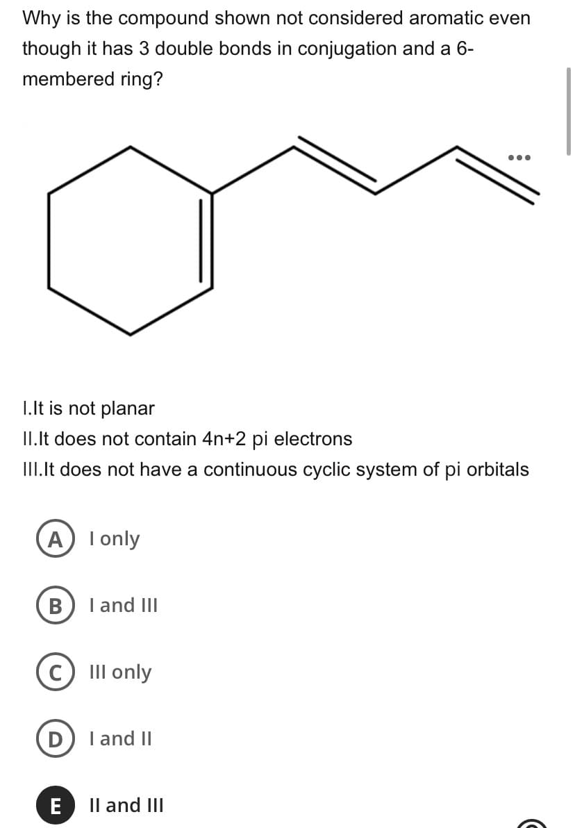 Why is the compound shown not considered aromatic even
though it has 3 double bonds in conjugation and a 6-
membered ring?
•..
I.It is not planar
II.Ilt does not contain 4n+2 pi electrons
III.It does not have a continuous cyclic system of pi orbitals
A I only
B
I and III
III only
I and II
E
Il and III
