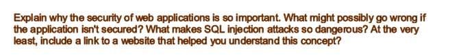 Explain why the security of web applications is so important. What might possibly go wrong if
the application isn't secured? What makes SQL injection attacks so dangerous? At the very
least, include a link to a website that helped you understand this concept?
