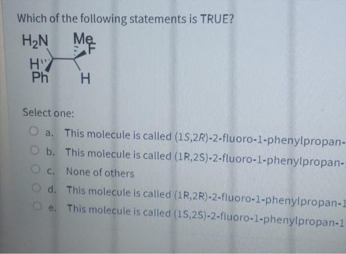 Which of the following statements is TRUE?
H2N
Mẹ.
F
Ph
Select one:
O a. This molecule is called (1S,2R)-2-fluoro-1-phenylpropan-
b. This molecule is called (1R,2S)-2-fluoro-1-phenylpropan-
C. None of others
O d. This molecule is called (1R,2R)-2-fluoro-1-phenylpropan-I
e. This molecule is called (1S,2S)-2-fluoro-1-phenylpropan-1
