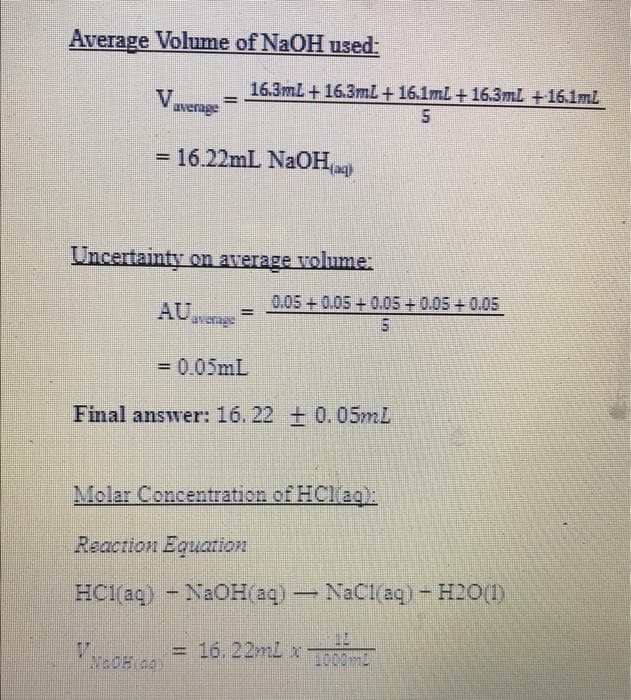 Average Volume of NaOH used:
16.3mL +16.3ml + 16.1ml + 16.3mL +16.1mL
V.
average
= 16.22mL NaOHag)
Uncertainty on average volume:
0.05+0.05 +0.05 + 0.05 + 0.05
AUerage
= 0.05mL
Final answer: 16.22 + 0.05mL
Molar Concentration of HClag:
Reaction Equation
HCl(aq) - NaOH aq) - NaCl aq) – H2O()
OH sa = 16. 22ml x -
1000ml

