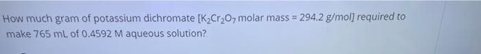How much gram of potassium dichromate [K,Cr20, molar mass = 294.2 g/mol] required to
make 765 mL of 0.4592 M aqueous solution?
