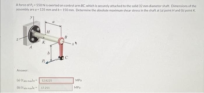 A force of P, = 550 N is exerted on control arm BC, which is securely attached to the solid 32 mm diameter shaft. Dimensions of the
assembly are a 135 mm and b= 150 mm. Determine the absolute maximum shear stress in the shaft at (a) point H and (b) point K.
Answer:
K
P
b
(a) (Tabs max) H
(b) (Tabs max)k 17.251
12.8225
с
MPa
MPa
