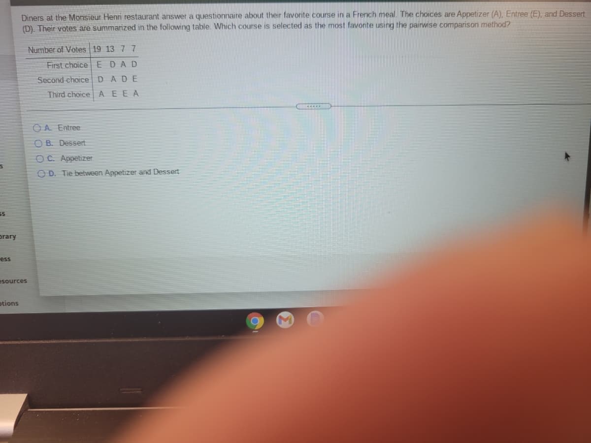 Diners at the Monsieur Henri restaurant answer a questionnaire about their favorite course in a French meal. The choices are Appetizer (A), Entree (E), and Dessert
(D). Their votes are summarized in the following table. Which course is selected as the most favorite using the pairwise comparison method?
Number of Votes 19 13 77
First choice EDAD
Second choiceDADE
Third choice AEEA
O A. Entree
O B. Dessert
OC. Appetizer
O D. Tie between Appetizer and Dessert
prary
ess
esources
otions
